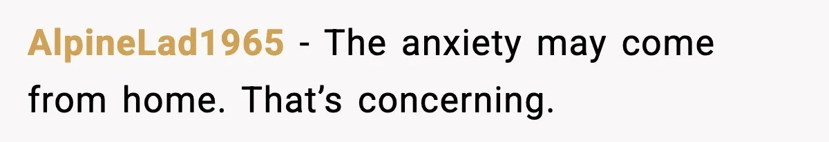 AlpineLad1965 - The anxiety may come from home. That’s concerning.