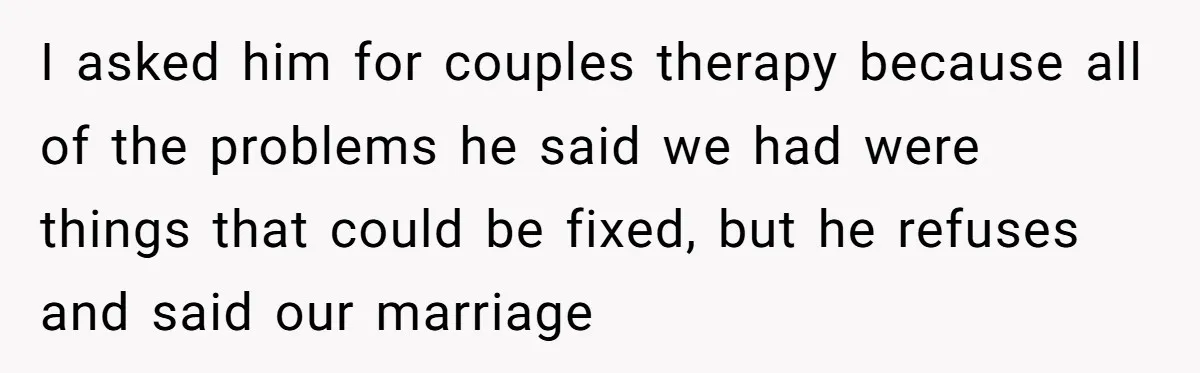 I asked him for couples therapy because all of the problems he said we had were things that could be fixed, but he refuses and said our marriage