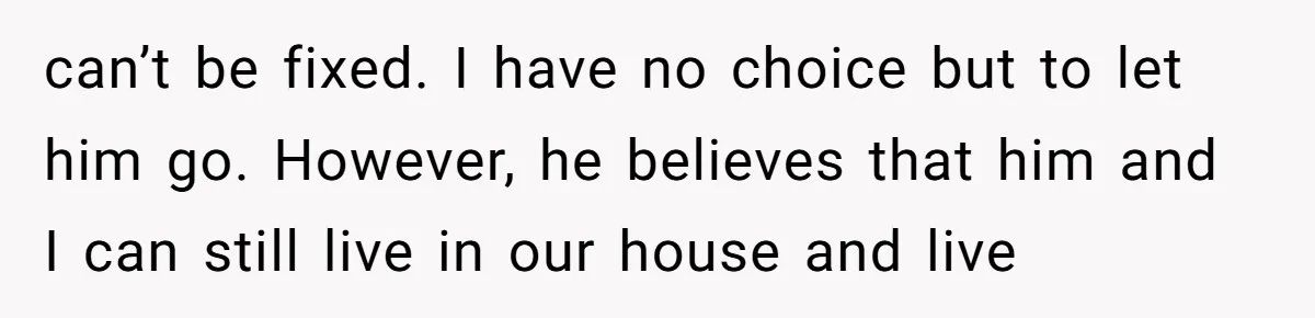 can’t be fixed. I have no choice but to let him go. However, he believes that him and I can still live in our house and live