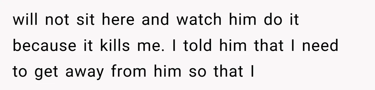 will not sit here and watch him do it because it kills me. I told him that I need to get away from him so that I