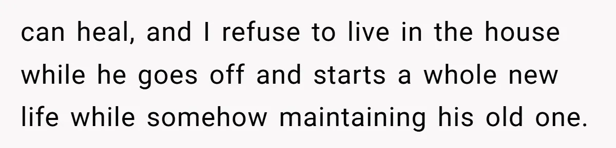 can heal, and I refuse to live in the house while he goes off and starts a whole new life while somehow maintaining his old one.