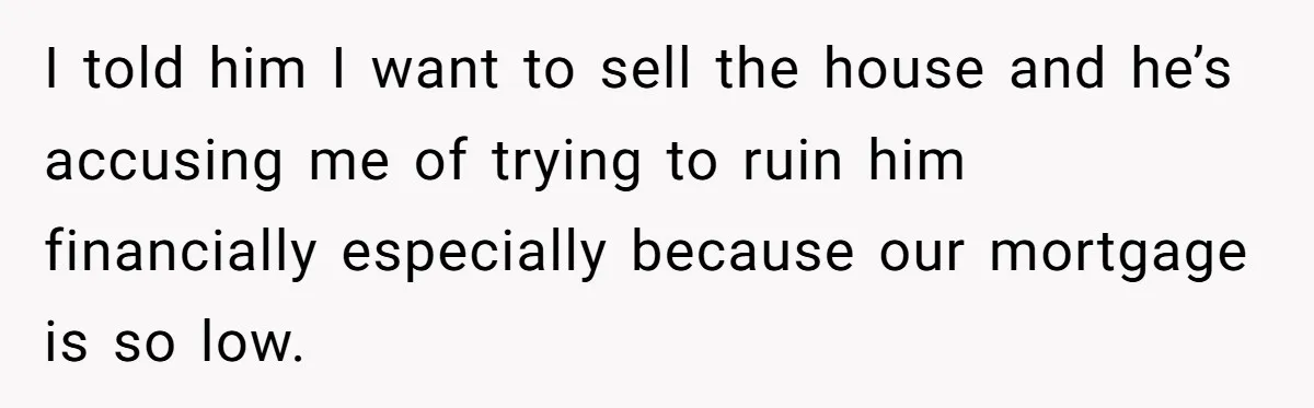I told him I want to sell the house and he’s accusing me of trying to ruin him financially especially because our mortgage is so low.