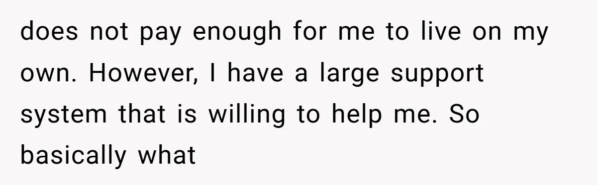 does not pay enough for me to live on my own. However, I have a large support system that is willing to help me. So basically what