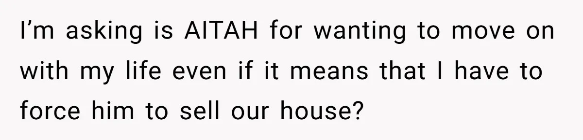 I’m asking is AITAH for wanting to move on with my life even if it means that I have to force him to sell our house?