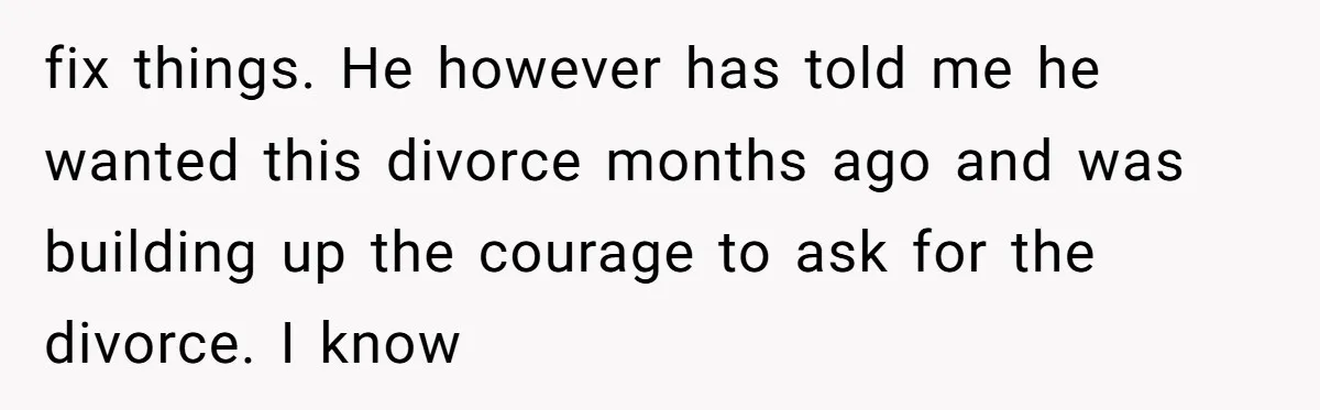 fix things. He however has told me he wanted this divorce months ago and was building up the courage to ask for the divorce. I know