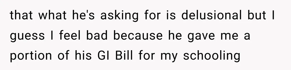 that what he's asking for is delusional but I guess I feel bad because he gave me a portion of his GI Bill for my schooling