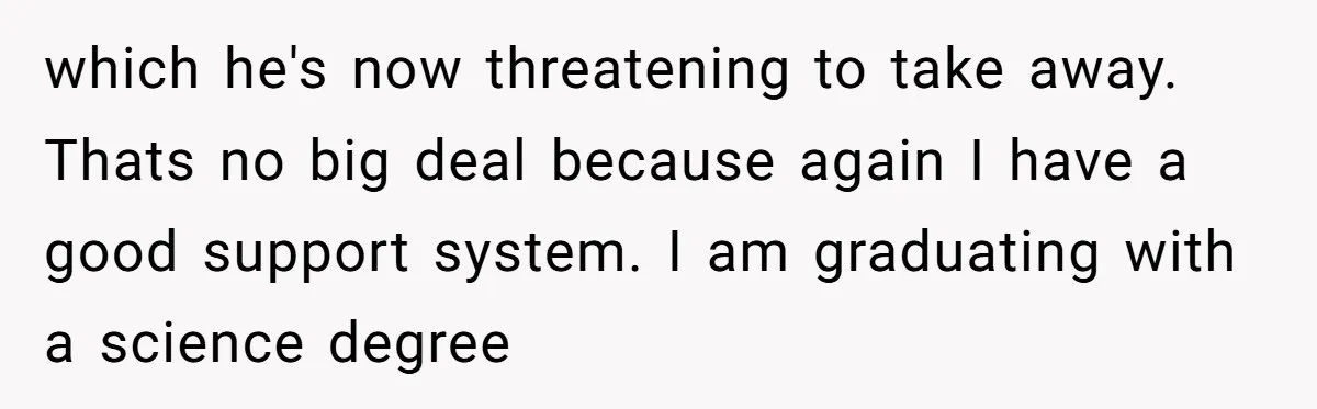 which he's now threatening to take away. Thats no big deal because again I have a good support system. I am graduating with a science degree