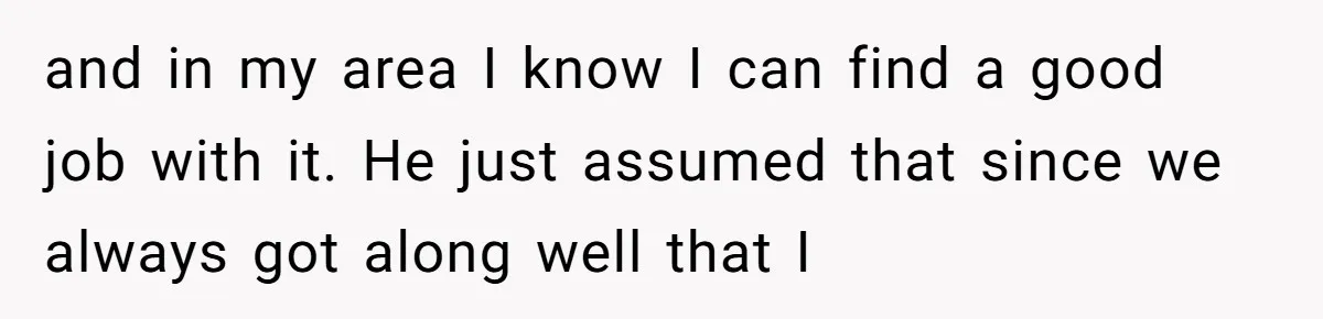 and in my area I know I can find a good job with it. He just assumed that since we always got along well that I