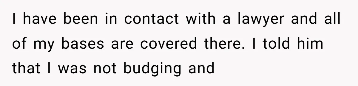 I have been in contact with a lawyer and all of my bases are covered there. I told him that I was not budging and