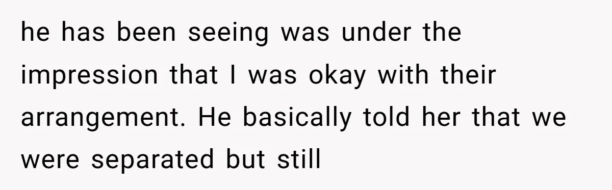 he has been seeing was under the impression that I was okay with their arrangement. He basically told her that we were separated but still