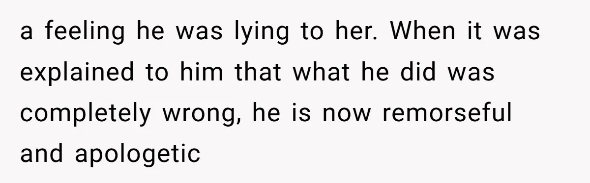 a feeling he was lying to her. When it was explained to him that what he did was completely wrong, he is now remorseful and apologetic