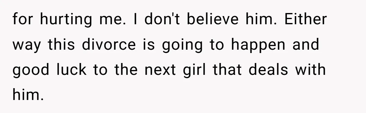 for hurting me. I don't believe him. Either way this divorce is going to happen and good luck to the next girl that deals with him.