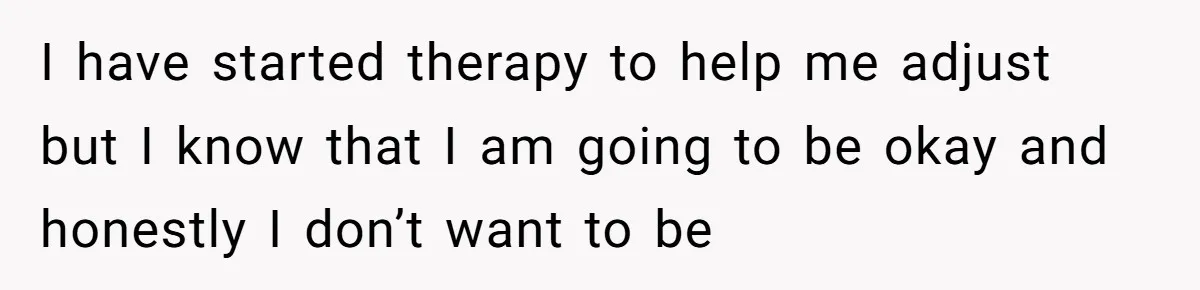 I have started therapy to help me adjust but I know that I am going to be okay and honestly I don’t want to be
