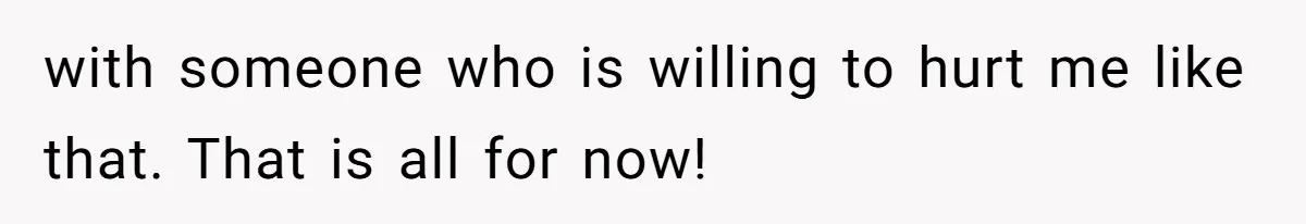 with someone who is willing to hurt me like that. That is all for now!