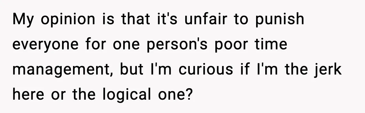 My opinion is that it's unfair to punish everyone for one person's poor time management, but I'm curious if I'm the jerk here or the logical one?