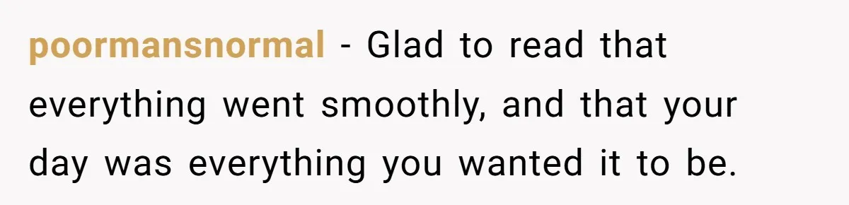 poormansnormal − Glad to read that everything went smoothly, and that your day was everything you wanted it to be.