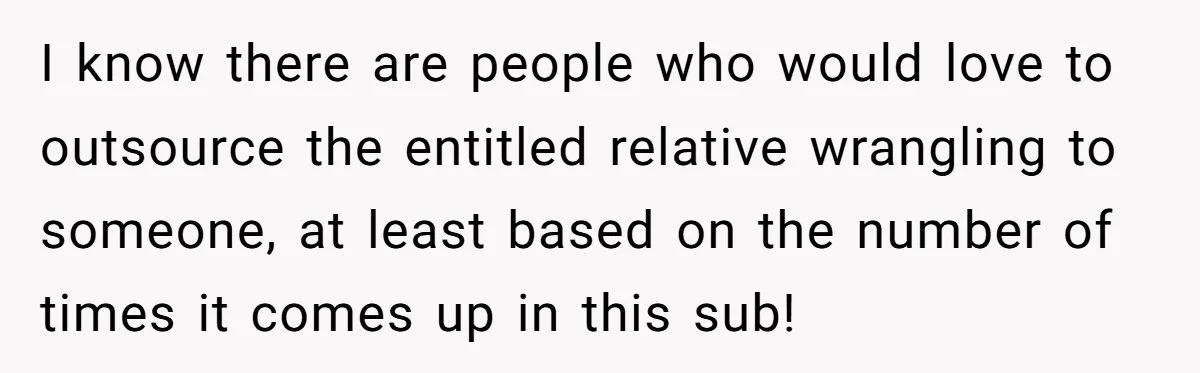 I know there are people who would love to outsource the entitled relative wrangling to someone, at least based on the number of times it comes up in this sub!