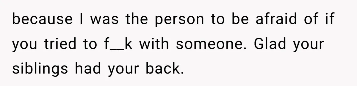 because I was the person to be afraid of if you tried to f__k with someone. Glad your siblings had your back.