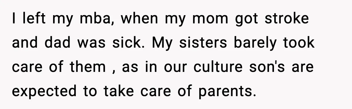 I left my mba, when my mom got stroke and dad was sick. My sisters barely took care of them , as in our culture son's are expected to take...