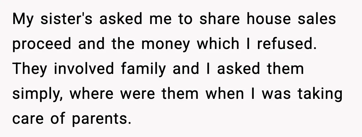 My sister's asked me to share house sales proceed and the money which I refused. They involved family and I asked them simply, where were them when I was taking...