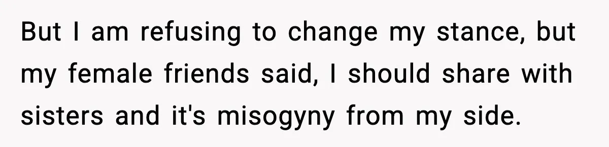 But I am refusing to change my stance, but my female friends said, I should share with sisters and it's misogyny from my side.