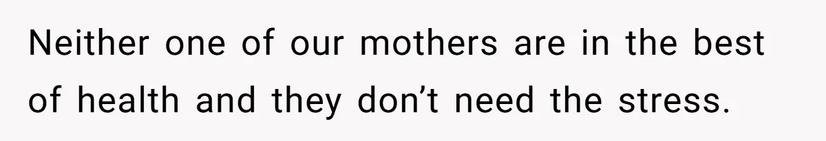 Neither one of our mothers are in the best of health and they don’t need the stress.