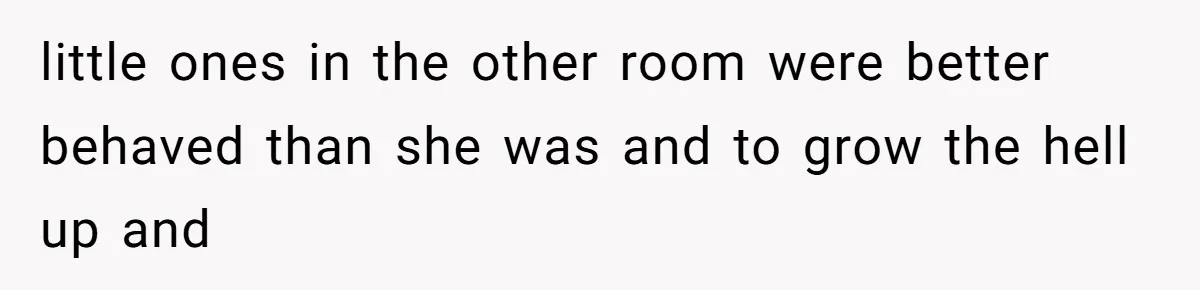 little ones in the other room were better behaved than she was and to grow the hell up and