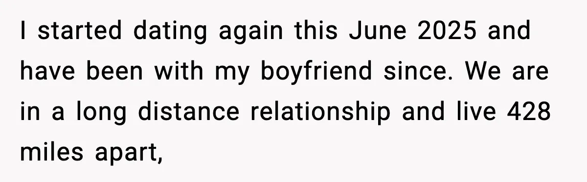 I started dating again this June 2025 and have been with my boyfriend since. We are in a long distance relationship and live 428 miles apart,