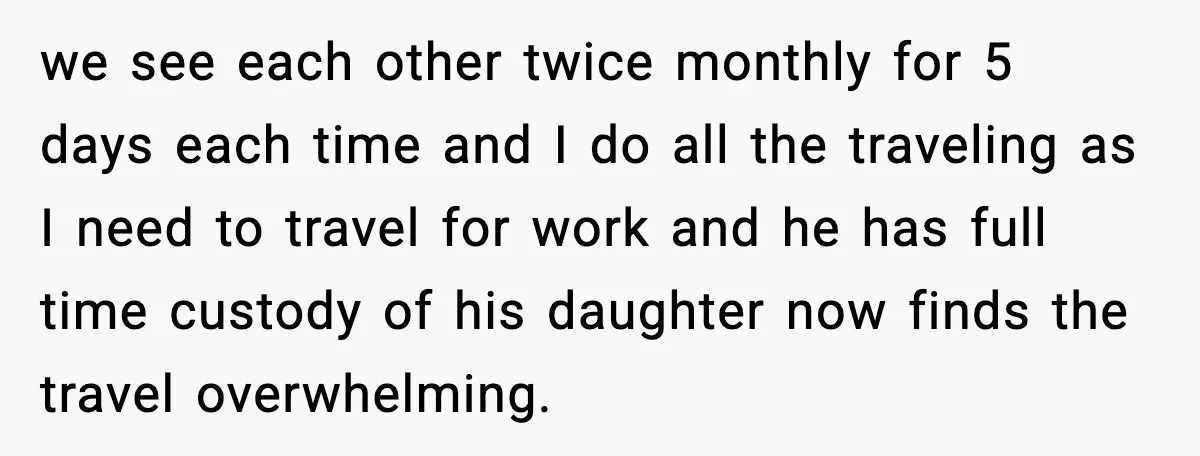 we see each other twice monthly for 5 days each time and I do all the traveling as I need to travel for work and he has full time custody...