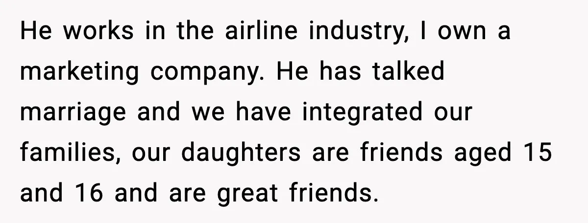 He works in the airline industry, I own a marketing company. He has talked marriage and we have integrated our families, our daughters are friends aged 15 and 16 and...