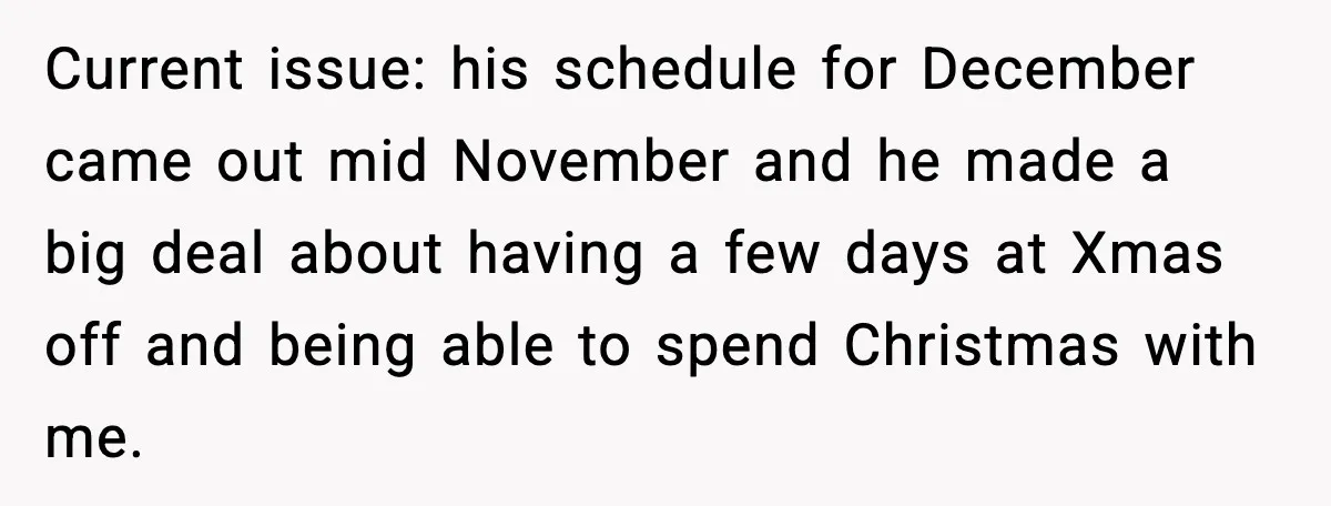 Current issue: his schedule for December came out mid November and he made a big deal about having a few days at Xmas off and being able to spend Christmas...