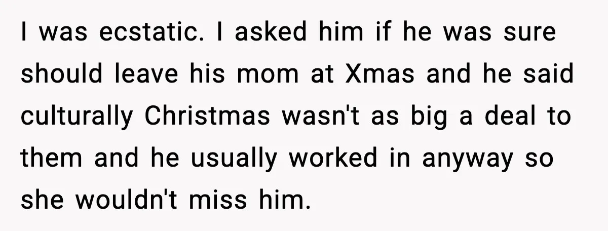 I was ecstatic. I asked him if he was sure should leave his mom at Xmas and he said culturally Christmas wasn't as big a deal to them and he...