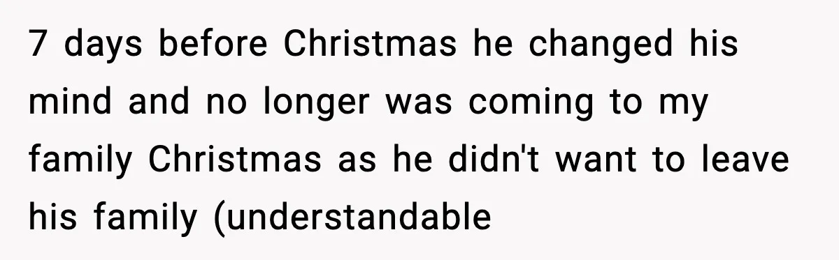 7 days before Christmas he changed his mind and no longer was coming to my family Christmas as he didn't want to leave his family (understandable