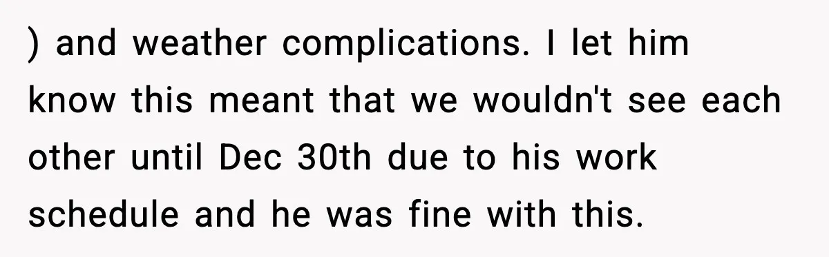 ) and weather complications. I let him know this meant that we wouldn't see each other until Dec 30th due to his work schedule and he was fine with this.