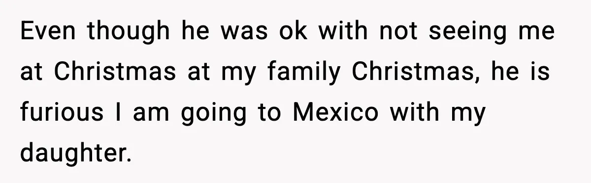 Even though he was ok with not seeing me at Christmas at my family Christmas, he is furious I am going to Mexico with my daughter.