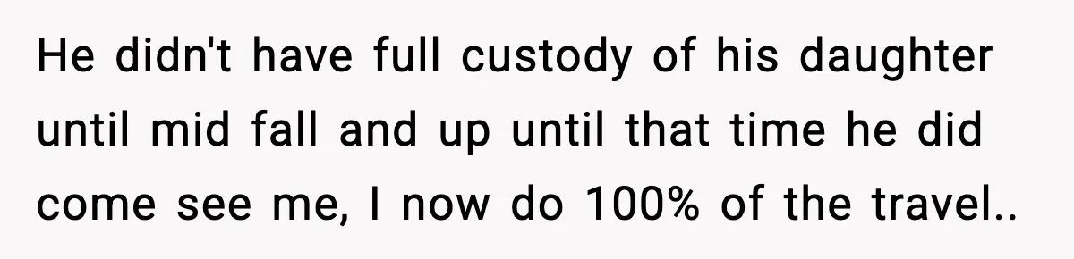 He didn't have full custody of his daughter until mid fall and up until that time he did come see me, I now do 100% of the travel..