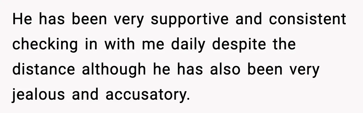 He has been very supportive and consistent checking in with me daily despite the distance although he has also been very jealous and accusatory.