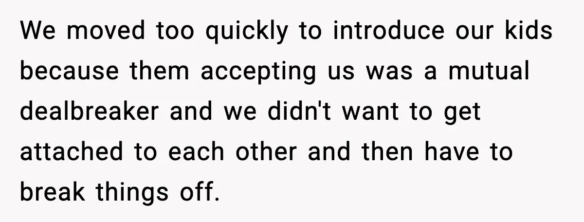 We moved too quickly to introduce our kids because them accepting us was a mutual dealbreaker and we didn't want to get attached to each other and then have to...