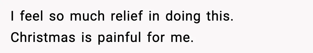 I feel so much relief in doing this. Christmas is painful for me.
