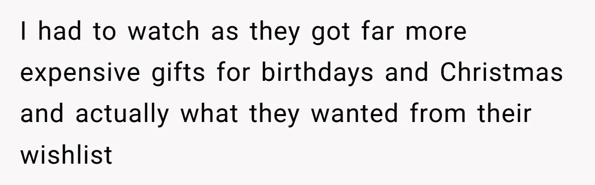 I had to watch as they got far more expensive gifts for birthdays and Christmas and actually what they wanted from their wishlist