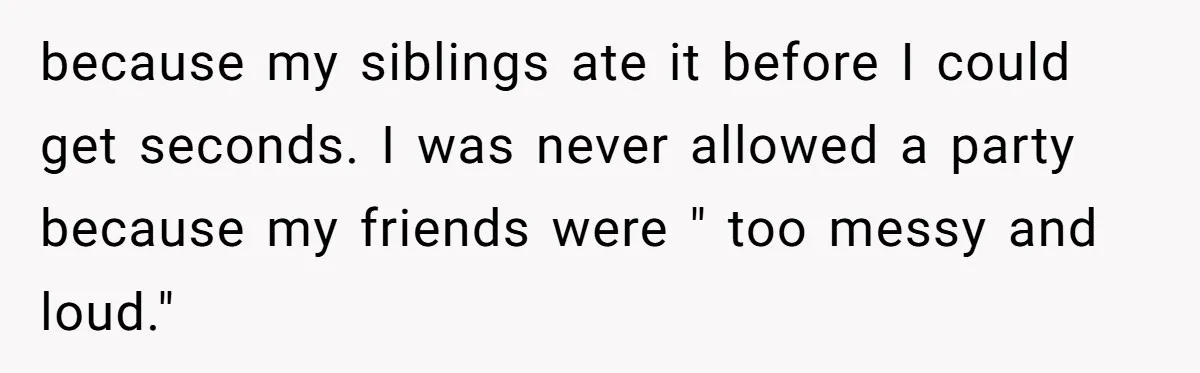 because my siblings ate it before I could get seconds. I was never allowed a party because my friends were " too messy and loud."