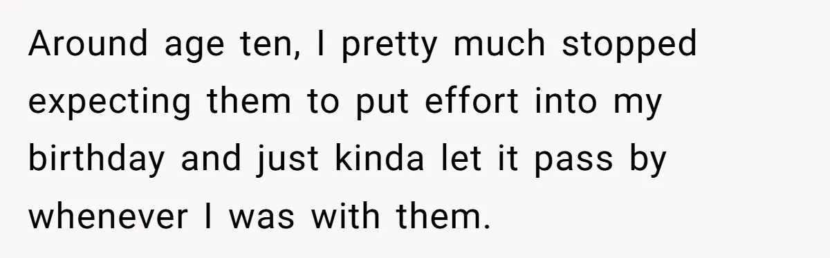 Around age ten, I pretty much stopped expecting them to put effort into my birthday and just kinda let it pass by whenever I was with them.