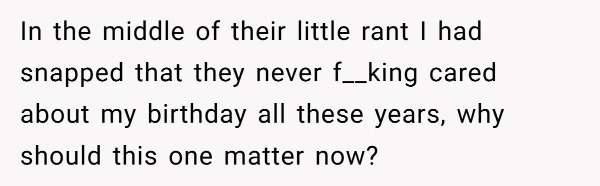 In the middle of their little rant I had snapped that they never f__king cared about my birthday all these years, why should this one matter now?