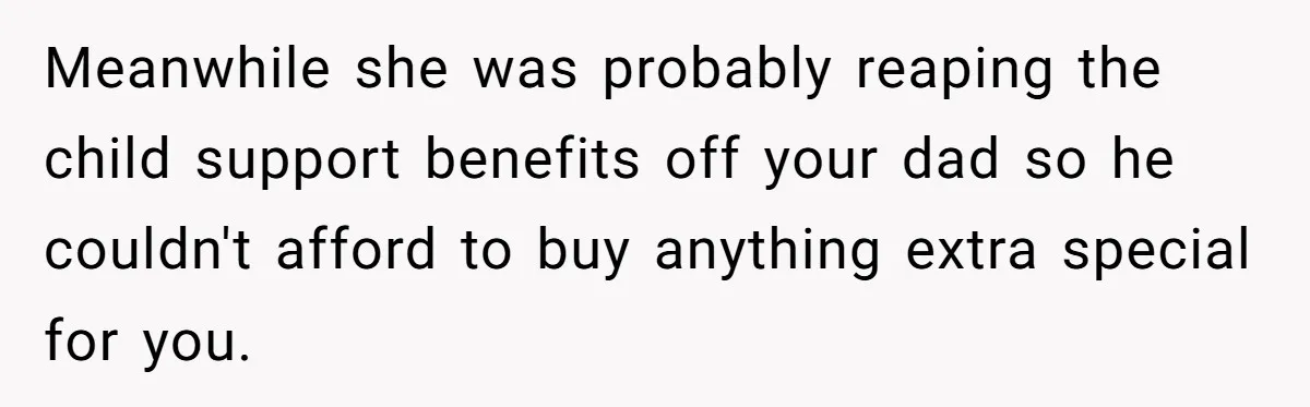 Meanwhile she was probably reaping the child support benefits off your dad so he couldn't afford to buy anything extra special for you.