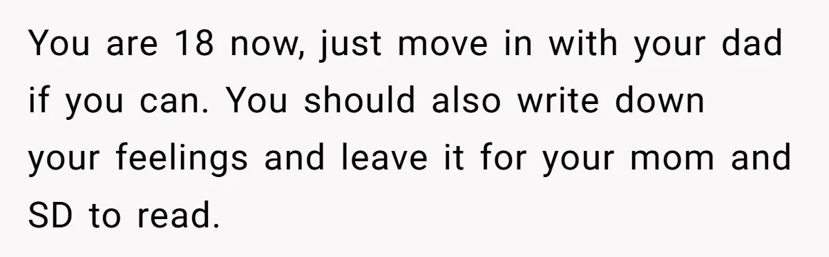 You are 18 now, just move in with your dad if you can. You should also write down your feelings and leave it for your mom and SD to read.