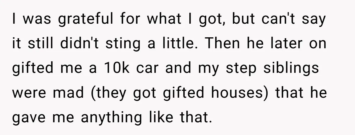 I was grateful for what I got, but can't say it still didn't sting a little. Then he later on gifted me a 10k car and my step siblings were...