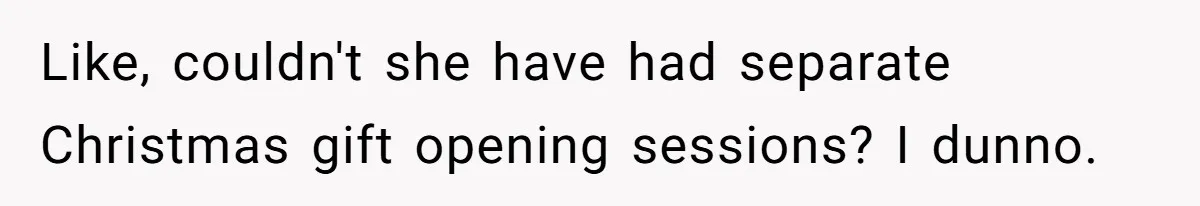 Like, couldn't she have had separate Christmas gift opening sessions? I dunno.