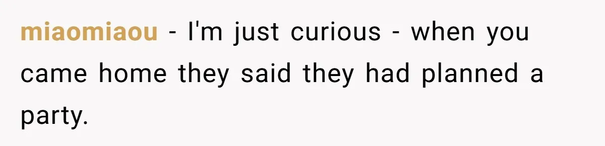 miaomiaou − I'm just curious - when you came home they said they had planned a party.
