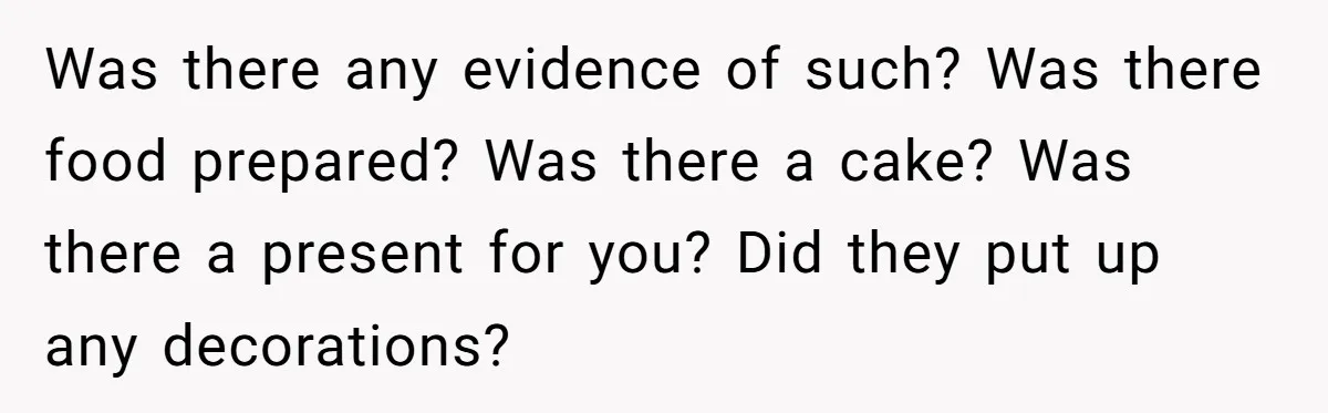 Was there any evidence of such? Was there food prepared? Was there a cake? Was there a present for you? Did they put up any decorations?