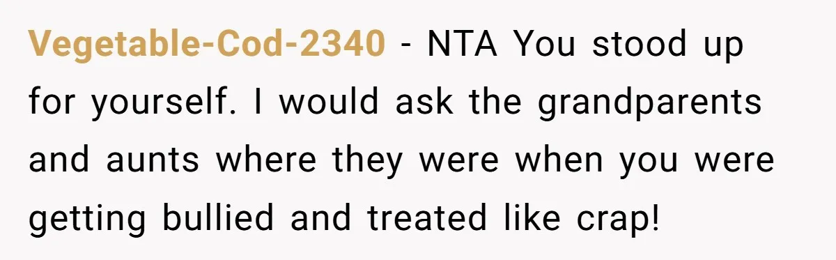 Vegetable-Cod-2340 − NTA You stood up for yourself. I would ask the grandparents and aunts where they were when you were getting bullied and treated like crap!